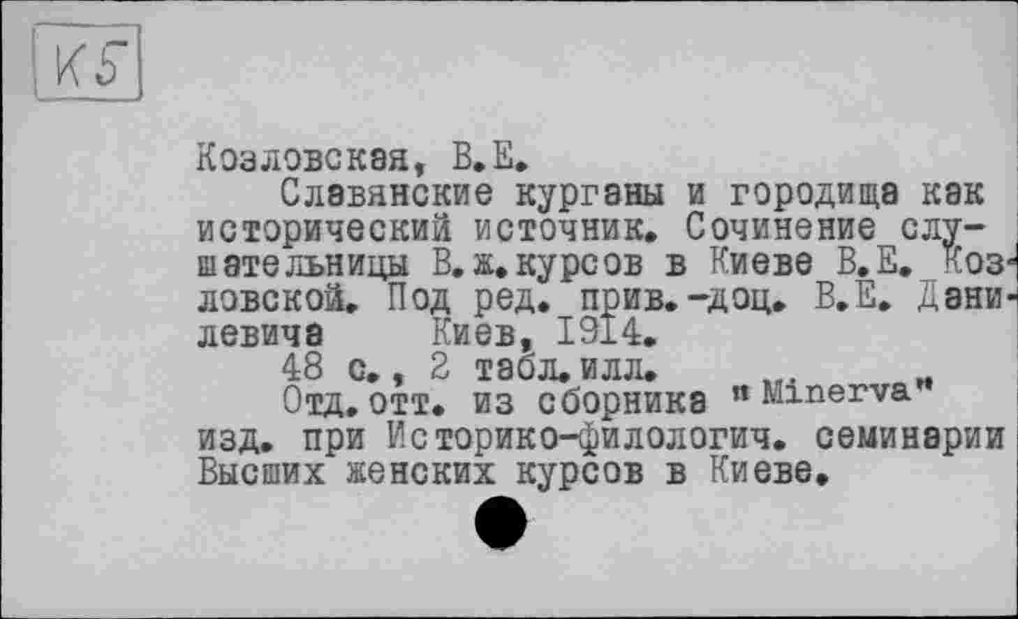 ﻿Ki
Козловская, B.E.
Славянские курганы и городища как исторический источник. Сочинение слушательницы В. ж. курсов в Киеве В.Е. коз1 лове к ой. Под ред. прив.-доц. В.Е. Дани' левича Киев, 1914.
48 с., 2 табл. илл.
Отд,отт. из сборника " Minerva изд. при Историко-филологич. семинарии Высших женских курсов в Киеве.